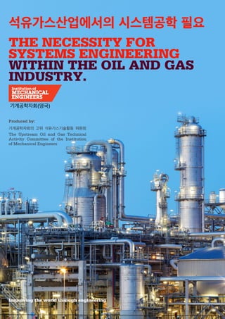 Improving the world through engineering
Produced by:
기계공학자회(영국)
석유가스산업에서의 시스템공학 필요
THE NECESSITY FOR
SYSTEMS ENGINEERING
WITHIN THE OIL AND GAS
INDUSTRY.
기계공학자회의 고위 석유가스기술활동 위원회
The Upstream Oil and Gas Technical
Activity Committee of the Institution
of Mechanical Engineers
 