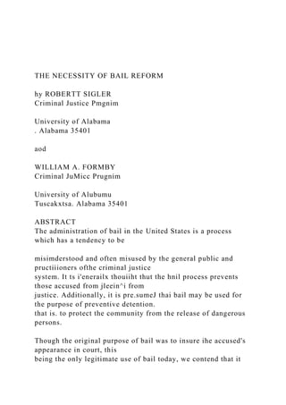 THE NECESSITY OF BAIL REFORM
hy ROBERTT SIGLER
Criminal Justice Pmgnim
University of Alabama
. Alabama 35401
aod
WILLIAM A. FORMBY
Criminal JuMicc Prugnim
University of Alubumu
Tuscakxtsa. Alabama 35401
ABSTRACT
The administration of bail in the United States is a process
which has a tendency to be
misimderstood and often misused by the general public and
pructiiioners ofthe criminal justice
system. It ts i'enerailx thouiiht thut the hnil process prevents
those accused from jleein^i from
justice. Additionally, it is pre.sumeJ thai bail may be used for
the purpose of preventive detention.
that is. to protect the community from the release of dangerous
persons.
Though the original purpose of bail was to insure ihe accused's
appearance in court, this
being the only legitimate use of bail today, we contend that it
 
