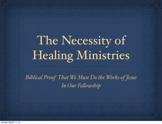 The Necessity of
                          Healing Ministries
                       Biblical Proof That We Must Do the Works of Jesus
                                       In Our Fe!owship




Sunday, March 17, 13
 