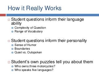 How it Really Works
 Student questions inform their language
ability
 Complexity of Question
 Range of Vocabulary
 Student questions inform their personality
 Sense of Humor
 Boundaries
 Quiet vs. Outspoken
 Student’s own puzzles tell you about them
 Who owns three motorcycles?
 Who speaks five languages?
 
