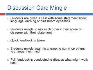 Discussion Card Mingle
 Students are given a card with some statement about
language learning or classroom dynamics
 Students mingle to ask each other if they agree or
disagree with their statement
 Quick feedback is taken
 Students mingle again to attempt to convince others
to change their mind
 Full feedback is conducted to discuss what might work
best
 