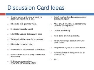 Discussion Card Ideas
 I like to get up and move around the
classroom from time to time.
 I like to be told grammar rules.
 I find reading really useful
 I don’t like using a dictionary in class
 Writing should be done for homework
 I like to be corrected often
 I have time to do homework out of class
 I need a translation to really understand
vocabulary
 I think exam preparation
(FCE/CAE/CPE) is important.
 I don’t really enjoy discussing current
events in English
 After an activity, I like to compare my
answers to my partner.
 Games are boring
 Role plays are fun and useful.
 I learn new things best when I write
them down.
 I enjoy working out of a coursebook
 I am interested in doing work out of
class online
 Etc….
 