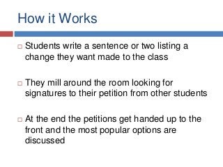 How it Works
 Students write a sentence or two listing a
change they want made to the class
 They mill around the room looking for
signatures to their petition from other students
 At the end the petitions get handed up to the
front and the most popular options are
discussed
 