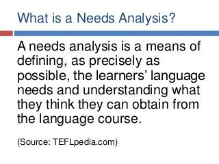 What is a Needs Analysis?
A needs analysis is a means of
defining, as precisely as
possible, the learners’ language
needs and understanding what
they think they can obtain from
the language course.
(Source: TEFLpedia.com)
 