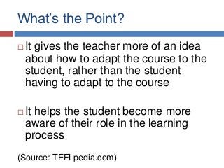 What’s the Point?
 It gives the teacher more of an idea
about how to adapt the course to the
student, rather than the student
having to adapt to the course
 It helps the student become more
aware of their role in the learning
process
(Source: TEFLpedia.com)
 