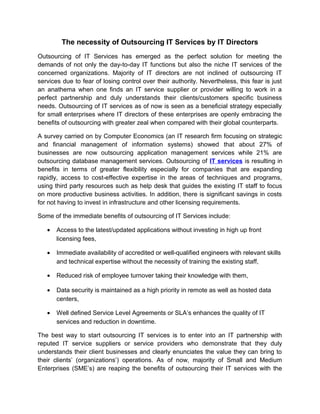 The necessity of Outsourcing IT Services by IT Directors
Outsourcing of IT Services has emerged as the perfect solution for meeting the
demands of not only the day-to-day IT functions but also the niche IT services of the
concerned organizations. Majority of IT directors are not inclined of outsourcing IT
services due to fear of losing control over their authority. Nevertheless, this fear is just
an anathema when one finds an IT service supplier or provider willing to work in a
perfect partnership and duly understands their clients/customers specific business
needs. Outsourcing of IT services as of now is seen as a beneficial strategy especially
for small enterprises where IT directors of these enterprises are openly embracing the
benefits of outsourcing with greater zeal when compared with their global counterparts.
A survey carried on by Computer Economics (an IT research firm focusing on strategic
and financial management of information systems) showed that about 27% of
businesses are now outsourcing application management services while 21% are
outsourcing database management services. Outsourcing of IT services is resulting in
benefits in terms of greater flexibility especially for companies that are expanding
rapidly, access to cost-effective expertise in the areas of techniques and programs,
using third party resources such as help desk that guides the existing IT staff to focus
on more productive business activities. In addition, there is significant savings in costs
for not having to invest in infrastructure and other licensing requirements.
Some of the immediate benefits of outsourcing of IT Services include:
•

Access to the latest/updated applications without investing in high up front
licensing fees,

•

Immediate availability of accredited or well-qualified engineers with relevant skills
and technical expertise without the necessity of training the existing staff,

•

Reduced risk of employee turnover taking their knowledge with them,

•

Data security is maintained as a high priority in remote as well as hosted data
centers,

•

Well defined Service Level Agreements or SLA’s enhances the quality of IT
services and reduction in downtime.

The best way to start outsourcing IT services is to enter into an IT partnership with
reputed IT service suppliers or service providers who demonstrate that they duly
understands their client businesses and clearly enunciates the value they can bring to
their clients’ (organizations’) operations. As of now, majority of Small and Medium
Enterprises (SME’s) are reaping the benefits of outsourcing their IT services with the

 