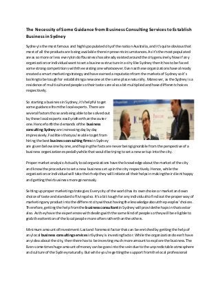 The Necessity of Some Guidance from Business Consulting ServicestoEstablish
Business inSydney
Sydneyisthe mostfamousand highlypopulatedcityof the nationAustralia,andit'squite obviousthat
mostof all the productsare beingavailable thereinpresentcircumstances.Asit'sthe mostpopulated
areas somore or lesseverykindof businesshasalreadyexistedaroundthe citygenuinely.Now if any
organizationorindividual wanttoseta businessstructure inacity like Sydneythenithastobe faced
some strongcompetitionswiththe existingone whatsoever.Evenasthese organizationshave already
createda smart marketingstrategyandhave earneda reputationfromthe marketsof Sydneysoit's
lookingtobe toughfor establishinganew one at the same place naturally.Moreover,asthe Sydneyisa
residence of multi culturedpeople sotheirtastesare alsoa bitmultipliedandhave differentchoices
respectively.
So startinga businessinSydney,it'shelpful toget
some guidance fromthe local experts.There are
several factorsthose are beingable tobe solvedout
by these local expertseasilyratherthanthe outer
one.Hence forththe demandsof the business
consultingSydneyare increasingdaybyday
impressively.Facilitiesthatyou're able togetfrom
hiringthe bestbusinessconsultingfirms inSydney
are givenbelowone byone,andhopingthe factsare neverbeingignorable fromthe perspective of a
businessorganizationespeciallywhile thatwouldbe tryingtoseta new setup intothe city.
Propermarketanalysis:Actuallylocal organizationshave the knowledge aboutthe marketof the city
and knowthe procedure toseta newbusinesssetupinthe cityrespectively.Hence,while the
organizationorindividual will take theirhelptheywillinitiate all theirhelpsinmakingtheirclienthappy
and gettingtheirbusinessmore generously.
Settinguppropermarketingstrategies:Everycityof the worldhasits ownchoice or marketand own
choice of taste andstandard of livingalso.It'sa bittough forany individualtofindoutthe properwayof
marketinganyproductintothe different citywithouthavingthe knowledgeaboutthe peoples'choices.
Therefore,gettingthe helpfromthe businessconsultantinSydneywillprovidethe hapsinthatsector
also.Astheyhave the experienceswithdealingwiththe same kindof people sotheywill be eligible to
grab the attentionof the local people more oftenratherthanthe others.
Minimumamountof investment:Lastand foremostfactorthatcan be enrichedbygettingthe helpof
any local businessconsultingservices inSydneyisinvestingfactor.Whilethe organizationdoesn'thave
any ideaaboutthe city,thenthere has to be investingmuchmore amounttoexplore the business.The
Evensometimeshuge amountof moneycanbe goesintothe veindue tothe unpredictable atmosphere
and culture of the Sydneynaturally.Butwhile you're gettingthe supportfromthe local professional
 