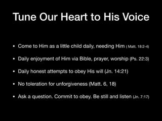 Tune Our Heart to His Voice
• Come to Him as a little child daily, needing Him ( Matt. 18:2-4)

• Daily enjoyment of Him via Bible, prayer, worship (Ps. 22:3)

• Daily honest attempts to obey His will (Jn. 14:21)

• No toleration for unforgiveness (Matt. 6, 18)

• Ask a question. Commit to obey. Be still and listen (Jn. 7:17)
 