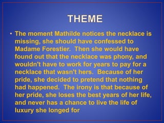 • The moment Mathilde notices the necklace is
missing, she should have confessed to
Madame Forestier. Then she would have
found out that the necklace was phony, and
wouldn't have to work for years to pay for a
necklace that wasn't hers. Because of her
pride, she decided to pretend that nothing
had happened. The irony is that because of
her pride, she loses the best years of her life,
and never has a chance to live the life of
luxury she longed for
 