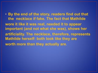 • By the end of the story, readers find out that
the necklace if fake. The fact that Mathilde
wore it like it was real, needed it to appear
important (and not what she was), shows her
artificiality. The necklace, therefore, represents
Mathilde herself: both look like they are
worth more than they actually are.
 