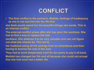 • The first conflict is the woman's, Matilda, feelings of inadequacy
as she is not married into the life that
she feels would award her the beautiful things she wants. This is
an internal conflict.
The external conflict arises after she has worn the necklace. She
has to find a way to replace the lost
necklace. She believes it to be very valuable and can not figure
out what she should do. This led to
her husband using all his savings from an inheritance and then
having to borrow the rest of the sum.
They had to work desperately hard for ten years to pay it all back.
Matilda has changed her life and all because she could not accept
that she had once had a better life.
 