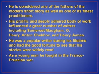 • He is considered one of the fathers of the
modern short story as well as one of its finest
practitioners.
• His prolific and deeply admired body of work
influenced a great number of writers
including Somerset Maugham, O.
Henry, Anton Chekhov, and Henry James.
• He was a popular writer during his lifetime
and had the good fortune to see that his
stories were widely read.
• As a young man he fought in the Franco-
Prussian war.
 