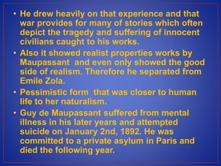 • He drew heavily on that experience and that
war provides for many of stories which often
depict the tragedy and suffering of innocent
civilians caught to his works.
• Also it showed realist properties works by
Maupassant and even only showed the good
side of realism. Therefore he separated from
Emile Zola.
• Pessimistic form that was closer to human
life to her naturalism.
• Guy de Maupassant suffered from mental
illness in his later years and attempted
suicide on January 2nd, 1892. He was
committed to a private asylum in Paris and
died the following year.
 