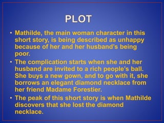 • Mathilde, the main woman character in this
short story, is being described as unhappy
because of her and her husband’s being
poor.
• The complication starts when she and her
husband are invited to a rich people’s ball.
She buys a new gown, and to go with it, she
borrows an elegant diamond necklace from
her friend Madame Forestier.
• The peak of this short story is when Mathilde
discovers that she lost the diamond
necklace.
 