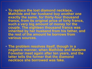 • To replace the lost diamond necklace,
Mathilde and her husband buy another one
exactly the same, for thirty-four thousand
francs, from its original price of forty francs,
such a very big amount of money for the
couple. The eighteen thousand francs was
inherited by her husband from his father, and
the rest of the amount he borrows from
various sources.
• The problem resolves itself, though in a
negative manner, when Mathilde and Madame
Forestier meet again after ten years, and the
latter tells the former that the diamond
necklace she borrowed was fake.
 