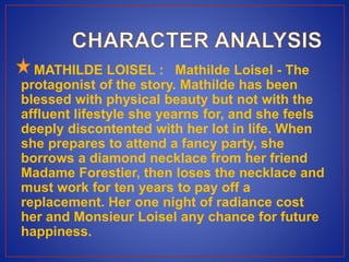 MATHILDE LOISEL : Mathilde Loisel - The
protagonist of the story. Mathilde has been
blessed with physical beauty but not with the
affluent lifestyle she yearns for, and she feels
deeply discontented with her lot in life. When
she prepares to attend a fancy party, she
borrows a diamond necklace from her friend
Madame Forestier, then loses the necklace and
must work for ten years to pay off a
replacement. Her one night of radiance cost
her and Monsieur Loisel any chance for future
happiness.
 