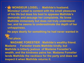 • MONSIEUR LOISEL : Mathilde’s husband.
Monsieur Loisel is content with the small pleasures
of his life but does his best to appease Mathilde’s
demands and assuage her complaints. He loves
Mathilde immensely but does not truly understand
her, and he seems to underestimate the depth of her
unhappiness.
He pays dearly for something he had never wanted in
the
frist place.
MADAME FORESTIER : Mathilde’s wealthy friend.
Madame Forestier treats Mathilde kindly, but
Mathilde is bitterly jealous of Madame Forestier’s
wealth, and the kindness pains her. Madame Forestier
lends Mathilde the necklace for the party and does not
inspect it when Mathilde returns it.
 