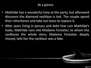 At a glance
• Mathilde has a wonderful time at the party, but afterward
discovers the diamond necklace is lost. The couple spend
their inheritance and take out loans to replace it.
• After years living in penury and debt that ruin Mathilde’s
looks, Mathilde runs into Madame Forestier, to whom she
confesses the whole story; Madame Forestier, deeply
moved, tells her the necklace was a fake.
 