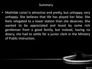 Summary
• Mathilde Loisel is attractive and pretty, but unhappy, very
unhappy. She believes that life has played her false. She
feels relegated to a lower station than she deserves. She
wanted to be appreciated and loved by some rich
gentleman from a good family, but instead, having no
dowry, she had to settle for a junior clerk in the Ministry
of Public Instruction.
 
