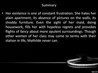 Summary
• Her existence is one of constant frustration. She hates her
plain apartment, its absence of pictures on the walls, its
shoddy furniture. Even the sight of her maid, doing
housework, fills her with hopeless regrets and provokes
flights of fancy about more opulent surroundings. Though
other women of her class may come to terms with their
station in life, Mathilde never can.
 