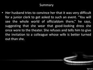 Summary
• Her husband tries to convince her that it was very difficult
for a junior clerk to get asked to such an event. “You will
see the whole world of officialdom there,” he says,
suggesting that she wear that good-looking dress she
once wore to the theater. She refuses and tells him to give
the invitation to a colleague whose wife is better turned
out than she.
 