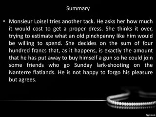 Summary
• Monsieur Loisel tries another tack. He asks her how much
it would cost to get a proper dress. She thinks it over,
trying to estimate what an old pinchpenny like him would
be willing to spend. She decides on the sum of four
hundred francs that, as it happens, is exactly the amount
that he has put away to buy himself a gun so he could join
some friends who go Sunday lark-shooting on the
Nanterre flatlands. He is not happy to forgo his pleasure
but agrees.
 