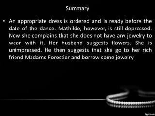Summary
• An appropriate dress is ordered and is ready before the
date of the dance. Mathilde, however, is still depressed.
Now she complains that she does not have any jewelry to
wear with it. Her husband suggests flowers. She is
unimpressed. He then suggests that she go to her rich
friend Madame Forestier and borrow some jewelry.
 