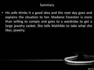 Summary
• His wife thinks it a good idea and the next day goes and
explains the situation to her. Madame Forestier is more
than willing to comply and goes to a wardrobe to get a
large jewelry casket. She tells Mathilde to take what she
likes. jewelry.
 