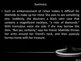Summary
• Such an embarrassment of riches makes it difficult for
Mathilde to make up her mind. She asks to see something
else. Suddenly, she discovers a black satin case that
contains a magnificent necklace, “a river of diamonds.”
With tremulous voice she asks if she may borrow this
item. “But yes, certainly,” says her friend. Mathilde throws
her arms around her friend’s neck, and then joyously
hurries home with her treasure.
 