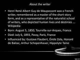 About the writer
• Henri René Albert Guy de Maupassant was a French
writer, remembered as a master of the short story
form, and as a representative of the naturalist school
of writers, who depicted human lives and destinies ...
Wikipedia
• Born: August 5, 1850, Tourville-sur-Arques, France
• Died: July 6, 1893, Passy, Paris, France
• Influenced by: Gustave Flaubert, Émile Zola, Honoré
de Balzac, Arthur Schopenhauer, Hippolyte Taine
 