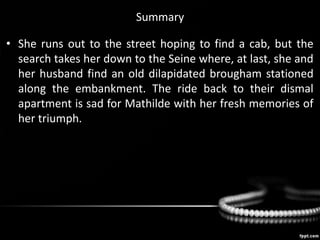 Summary
• She runs out to the street hoping to find a cab, but the
search takes her down to the Seine where, at last, she and
her husband find an old dilapidated brougham stationed
along the embankment. The ride back to their dismal
apartment is sad for Mathilde with her fresh memories of
her triumph.
 