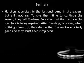 Summary
• He then advertises in the lost-and-found in the papers,
but still, nothing. To give them time to continue the
search, they tell Madame Forestier that the clasp on the
necklace is being repaired. After five days, however, when
nothing shows up, they decide that the necklace is truly
gone and they must have it replaced.
 