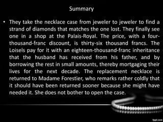 Summary
• They take the necklace case from jeweler to jeweler to find a
strand of diamonds that matches the one lost. They finally see
one in a shop at the Palais-Royal. The price, with a four-
thousand-franc discount, is thirty-six thousand francs. The
Loisels pay for it with an eighteen-thousand-franc inheritance
that the husband has received from his father, and by
borrowing the rest in small amounts, thereby mortgaging their
lives for the next decade. The replacement necklace is
returned to Madame Forestier, who remarks rather coldly that
it should have been returned sooner because she might have
needed it. She does not bother to open the case.
 