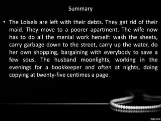 Summary
• The Loisels are left with their debts. They get rid of their
maid. They move to a poorer apartment. The wife now
has to do all the menial work herself: wash the sheets,
carry garbage down to the street, carry up the water, do
her own shopping, bargaining with everybody to save a
few sous. The husband moonlights, working in the
evenings for a bookkeeper and often at nights, doing
copying at twenty-five centimes a page.
 