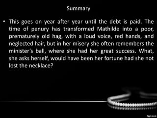 Summary
• This goes on year after year until the debt is paid. The
time of penury has transformed Mathilde into a poor,
prematurely old hag, with a loud voice, red hands, and
neglected hair, but in her misery she often remembers the
minister’s ball, where she had her great success. What,
she asks herself, would have been her fortune had she not
lost the necklace?
 