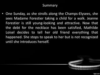 Summary
• One Sunday, as she strolls along the Champs-Elysees, she
sees Madame Forestier taking a child for a walk. Jeanne
Forestier is still young-looking and attractive. Now that
the debt for the necklace has been satisfied, Mathilde
Loisel decides to tell her old friend everything that
happened. She stops to speak to her but is not recognized
until she introduces herself.
 