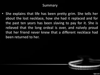 Summary
• She explains that life has been pretty grim. She tells her
about the lost necklace, how she had it replaced and for
the past ten years has been slaving to pay for it. She is
relieved that the long ordeal is over, and naïvely proud
that her friend never knew that a different necklace had
been returned to her.
 
