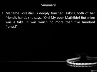 Summary
• Madame Forestier is deeply touched. Taking both of her
friend’s hands she says, “Oh! My poor Mathilde! But mine
was a fake. It was worth no more than five hundred
francs!”
 