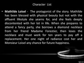Character List
• Mathilde Loisel - The protagonist of the story. Mathilde
has been blessed with physical beauty but not with the
affluent lifestyle she yearns for, and she feels deeply
discontented with her lot in life. When she prepares to
attend a fancy party, she borrows a diamond necklace
from her friend Madame Forestier, then loses the
necklace and must work for ten years to pay off a
replacement. Her one night of radiance cost her and
Monsieur Loisel any chance for future happiness.
 