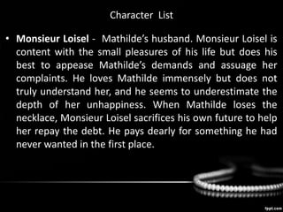 Character List
• Monsieur Loisel - Mathilde’s husband. Monsieur Loisel is
content with the small pleasures of his life but does his
best to appease Mathilde’s demands and assuage her
complaints. He loves Mathilde immensely but does not
truly understand her, and he seems to underestimate the
depth of her unhappiness. When Mathilde loses the
necklace, Monsieur Loisel sacrifices his own future to help
her repay the debt. He pays dearly for something he had
never wanted in the first place.
 