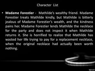 Character List
• Madame Forestier - Mathilde’s wealthy friend. Madame
Forestier treats Mathilde kindly, but Mathilde is bitterly
jealous of Madame Forestier’s wealth, and the kindness
pains her. Madame Forestier lends Mathilde the necklace
for the party and does not inspect it when Mathilde
returns it. She is horrified to realize that Mathilde has
wasted her life trying to pay for a replacement necklace,
when the original necklace had actually been worth
nothing.
 