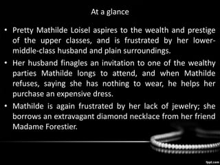 At a glance
• Pretty Mathilde Loisel aspires to the wealth and prestige
of the upper classes, and is frustrated by her lower-
middle-class husband and plain surroundings.
• Her husband finagles an invitation to one of the wealthy
parties Mathilde longs to attend, and when Mathilde
refuses, saying she has nothing to wear, he helps her
purchase an expensive dress.
• Mathilde is again frustrated by her lack of jewelry; she
borrows an extravagant diamond necklace from her friend
Madame Forestier.
 