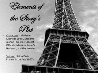 Elements of
the Story’s
Plot
• Characters : Madame
Mathilde Loisel, Madame
Jeanne Forestier, Cabinet
Officials, Madame Loisel’s
Husband, and the Jeweler.
• Setting : Set in Paris,
France, in the late 1800’s.
 