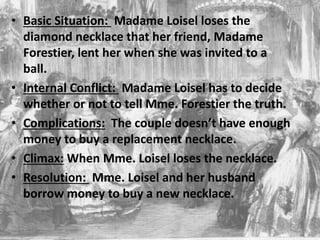 • Basic Situation: Madame Loisel loses the
diamond necklace that her friend, Madame
Forestier, lent her when she was invited to a
ball.
• Internal Conflict: Madame Loisel has to decide
whether or not to tell Mme. Forestier the truth.
• Complications: The couple doesn’t have enough
money to buy a replacement necklace.
• Climax: When Mme. Loisel loses the necklace.
• Resolution: Mme. Loisel and her husband
borrow money to buy a new necklace.
 