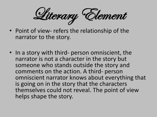 Literary Element
• Point of view- refers the relationship of the
narrator to the story.
• In a story with third- person omniscient, the
narrator is not a character in the story but
someone who stands outside the story and
comments on the action. A third- person
omniscient narrator knows about everything that
is going on in the story that the characters
themselves could not reveal. The point of view
helps shape the story.
 