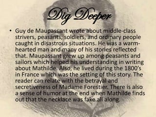 Dig Deeper
• Guy de Maupassant wrote about middle-class
strivers, peasants, soldiers, and ordinary people
caught in disastrous situations. He was a warm-
hearted man and many of his stories reflected
that. Maupassant grew up among peasants and
sailors which helped his understanding in writing
about Mathilde. Also, he lived during the 1800’s
in France which was the setting of this story. The
reader can relate with the betrayal and
secretiveness of Madame Forestier. There is also
a sense of humor at the end when Mathilde finds
out that the necklace was fake all along.
 