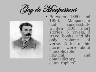 • Between 1880 and
1890, Maupassant
had successfully
written 300 short
stories, 6 novels, 3
travel books, and his
only volume of
verse. A lot of his
stories were about
“inexplicable,
illogical, and
contradictory
catastrophes”.
Guy de Maupassant
 