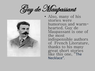 • Also, many of his
stories were
humorous and warm-
hearted. Guy de
Maupassant is one of
the most
indispensible authors
of French Literature,
thanks to his many
great short stories
like this one, “The
Necklace”.
Guy de Maupassant
 