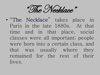“The Necklace”
• “The Necklace” takes place in
Paris in the late 1880s. At that
time and in that place, social
classes were all important; people
were born into a certain class, and
that was usually where they
remained for the rest of their
lives.
 