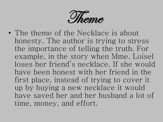 Theme
• The theme of the Necklace is about
honesty. The author is trying to stress
the importance of telling the truth. For
example, in the story when Mme. Loisel
loses her friend’s necklace. If she would
have been honest with her friend in the
first place, instead of trying to cover it
up by buying a new necklace it would
have saved her and her husband a lot of
time, money, and effort.
 